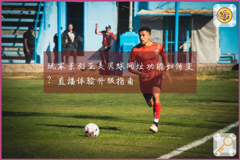 玩家亲测亚美买球网址功能如何变?直播体验升级指南