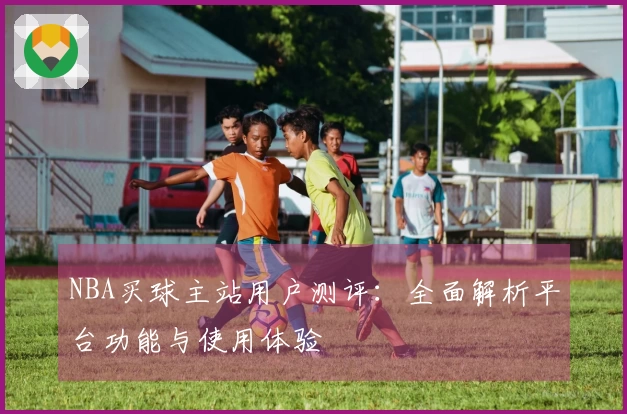 NBA买球主站用户测评：全面解析平台功能与使用体验